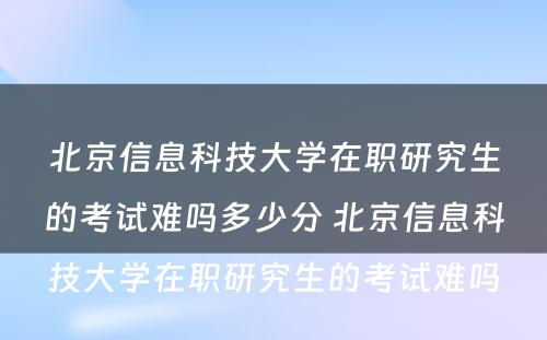 北京信息科技大学在职研究生的考试难吗多少分 北京信息科技大学在职研究生的考试难吗