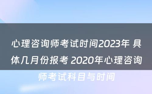 心理咨询师考试时间2023年 具体几月份报考 2020年心理咨询师考试科目与时间