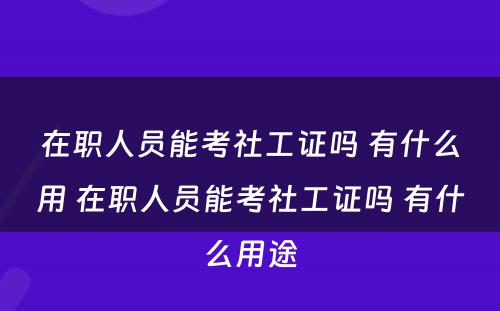 在职人员能考社工证吗 有什么用 在职人员能考社工证吗 有什么用途