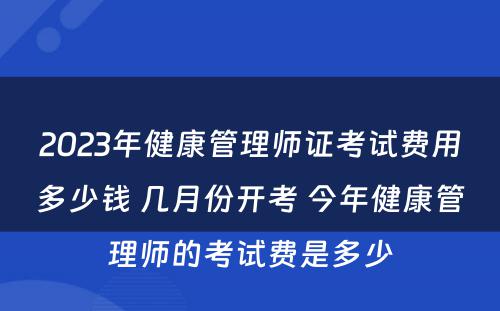 2023年健康管理师证考试费用多少钱 几月份开考 今年健康管理师的考试费是多少