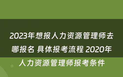 2023年想报人力资源管理师去哪报名 具体报考流程 2020年人力资源管理师报考条件