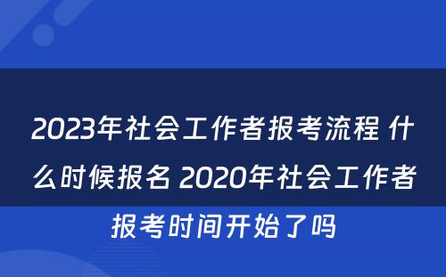 2023年社会工作者报考流程 什么时候报名 2020年社会工作者报考时间开始了吗