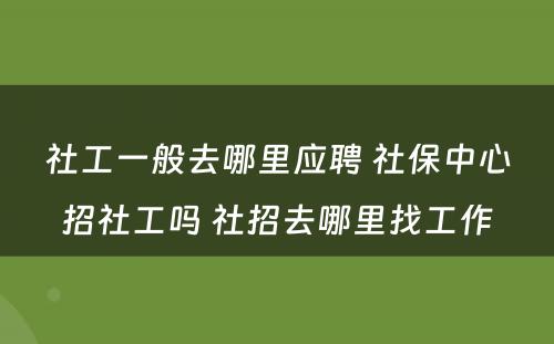 社工一般去哪里应聘 社保中心招社工吗 社招去哪里找工作