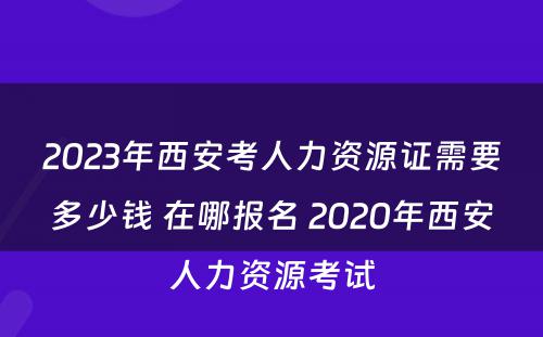 2023年西安考人力资源证需要多少钱 在哪报名 2020年西安人力资源考试