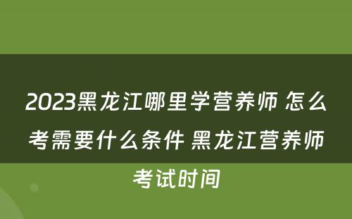 2023黑龙江哪里学营养师 怎么考需要什么条件 黑龙江营养师考试时间