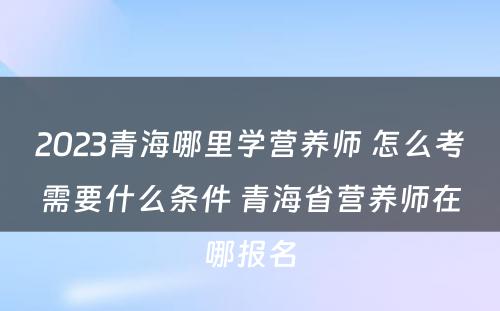 2023青海哪里学营养师 怎么考需要什么条件 青海省营养师在哪报名