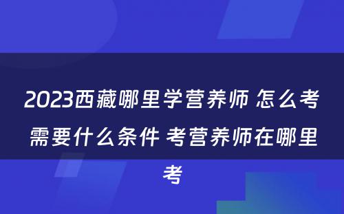 2023西藏哪里学营养师 怎么考需要什么条件 考营养师在哪里考