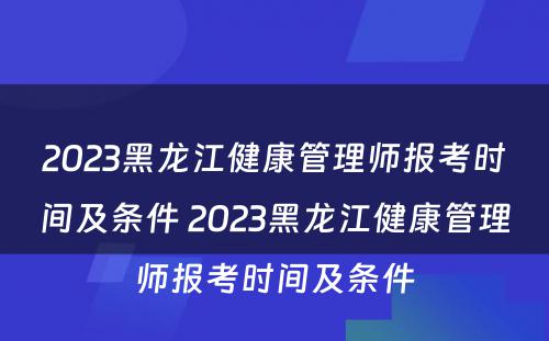 2023黑龙江健康管理师报考时间及条件 2023黑龙江健康管理师报考时间及条件