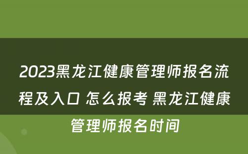 2023黑龙江健康管理师报名流程及入口 怎么报考 黑龙江健康管理师报名时间