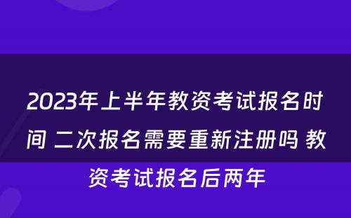 2023年上半年教资考试报名时间 二次报名需要重新注册吗 教资考试报名后两年