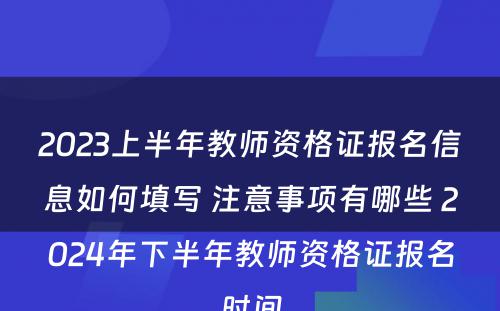 2023上半年教师资格证报名信息如何填写 注意事项有哪些 2024年下半年教师资格证报名时间