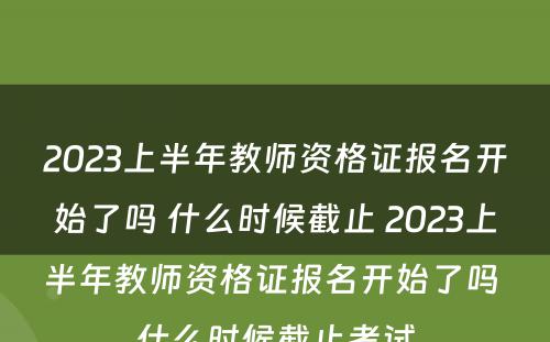 2023上半年教师资格证报名开始了吗 什么时候截止 2023上半年教师资格证报名开始了吗 什么时候截止考试