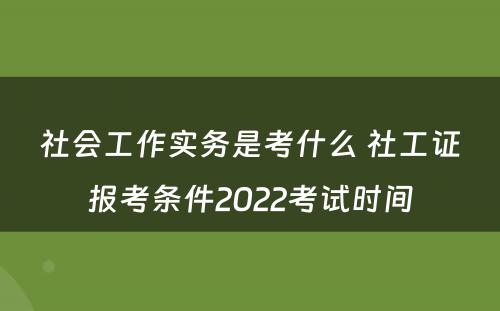 社会工作实务是考什么 社工证报考条件2022考试时间