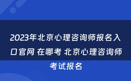 2023年北京心理咨询师报名入口官网 在哪考 北京心理咨询师考试报名