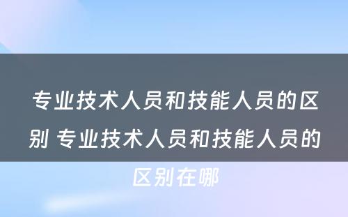 专业技术人员和技能人员的区别 专业技术人员和技能人员的区别在哪