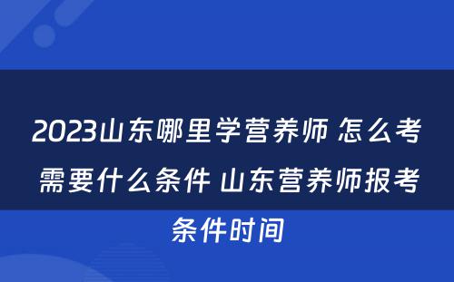 2023山东哪里学营养师 怎么考需要什么条件 山东营养师报考条件时间