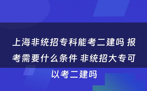 上海非统招专科能考二建吗 报考需要什么条件 非统招大专可以考二建吗