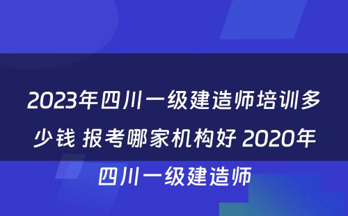 2023年四川一级建造师培训多少钱 报考哪家机构好 2020年四川一级建造师