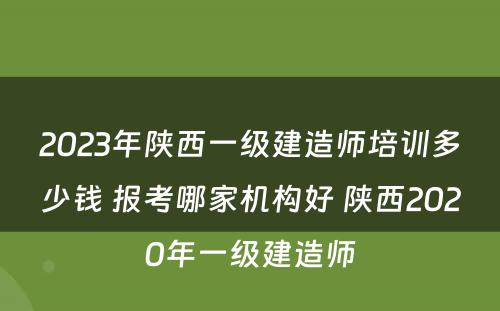 2023年陕西一级建造师培训多少钱 报考哪家机构好 陕西2020年一级建造师