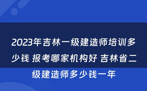 2023年吉林一级建造师培训多少钱 报考哪家机构好 吉林省二级建造师多少钱一年