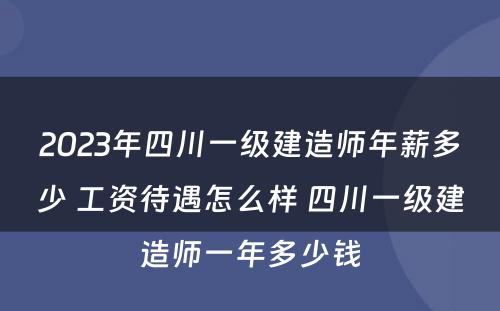 2023年四川一级建造师年薪多少 工资待遇怎么样 四川一级建造师一年多少钱