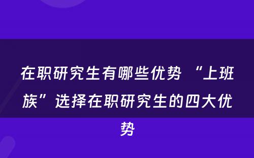 在职研究生有哪些优势 “上班族”选择在职研究生的四大优势