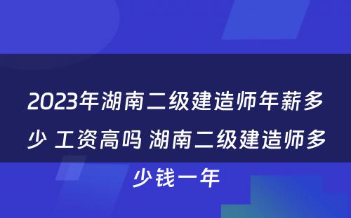 2023年湖南二级建造师年薪多少 工资高吗 湖南二级建造师多少钱一年