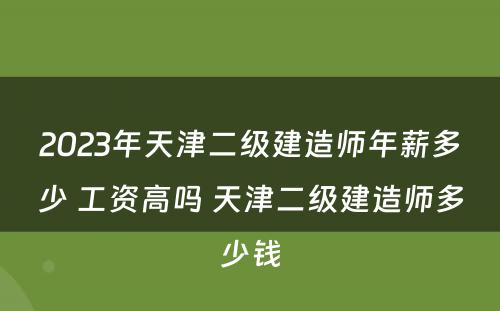 2023年天津二级建造师年薪多少 工资高吗 天津二级建造师多少钱