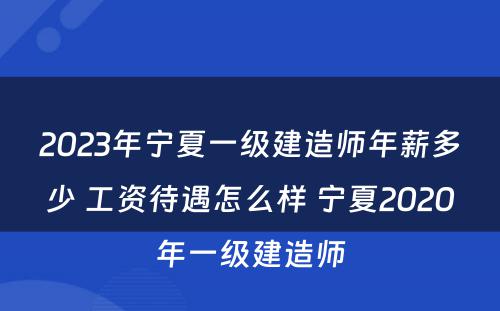 2023年宁夏一级建造师年薪多少 工资待遇怎么样 宁夏2020年一级建造师