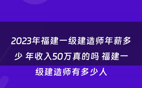 2023年福建一级建造师年薪多少 年收入50万真的吗 福建一级建造师有多少人