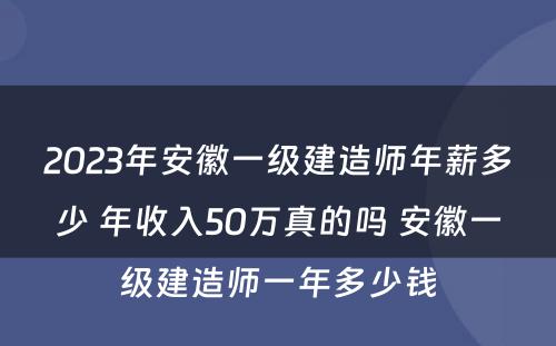 2023年安徽一级建造师年薪多少 年收入50万真的吗 安徽一级建造师一年多少钱