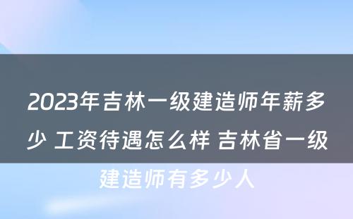 2023年吉林一级建造师年薪多少 工资待遇怎么样 吉林省一级建造师有多少人