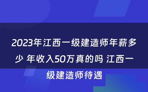 2023年江西一级建造师年薪多少 年收入50万真的吗 江西一级建造师待遇