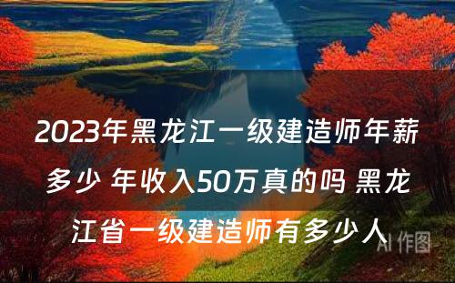 2023年黑龙江一级建造师年薪多少 年收入50万真的吗 黑龙江省一级建造师有多少人