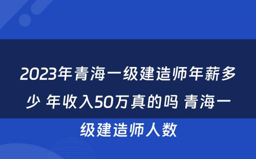 2023年青海一级建造师年薪多少 年收入50万真的吗 青海一级建造师人数