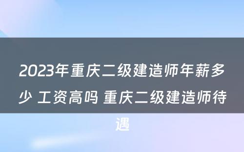 2023年重庆二级建造师年薪多少 工资高吗 重庆二级建造师待遇