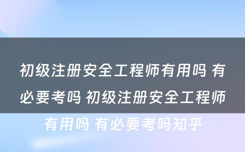 初级注册安全工程师有用吗 有必要考吗 初级注册安全工程师有用吗 有必要考吗知乎