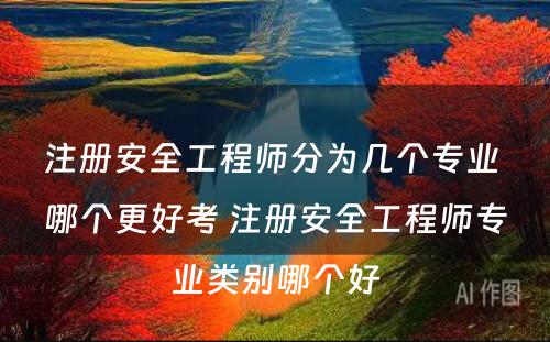 注册安全工程师分为几个专业 哪个更好考 注册安全工程师专业类别哪个好