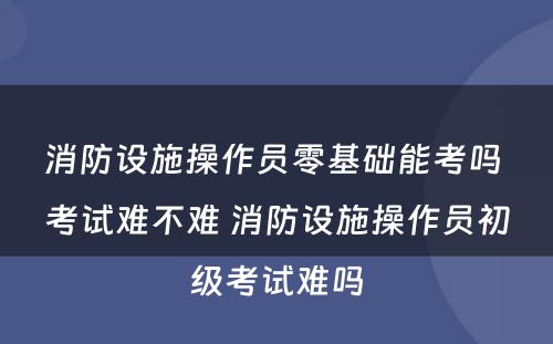 消防设施操作员零基础能考吗 考试难不难 消防设施操作员初级考试难吗