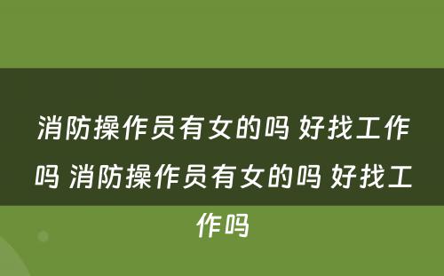 消防操作员有女的吗 好找工作吗 消防操作员有女的吗 好找工作吗