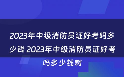 2023年中级消防员证好考吗多少钱 2023年中级消防员证好考吗多少钱啊