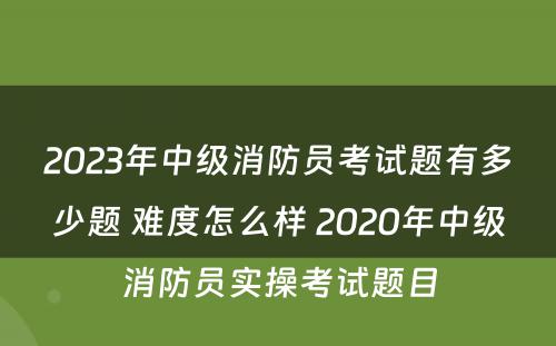 2023年中级消防员考试题有多少题 难度怎么样 2020年中级消防员实操考试题目