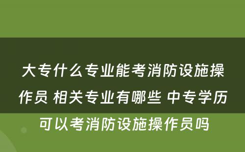 大专什么专业能考消防设施操作员 相关专业有哪些 中专学历可以考消防设施操作员吗