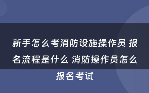 新手怎么考消防设施操作员 报名流程是什么 消防操作员怎么报名考试