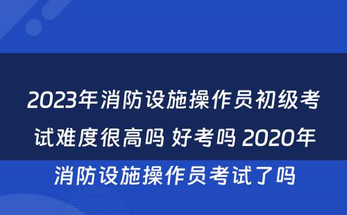 2023年消防设施操作员初级考试难度很高吗 好考吗 2020年消防设施操作员考试了吗