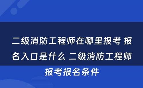 二级消防工程师在哪里报考 报名入口是什么 二级消防工程师报考报名条件