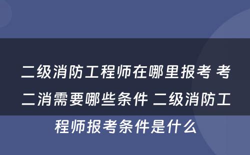 二级消防工程师在哪里报考 考二消需要哪些条件 二级消防工程师报考条件是什么