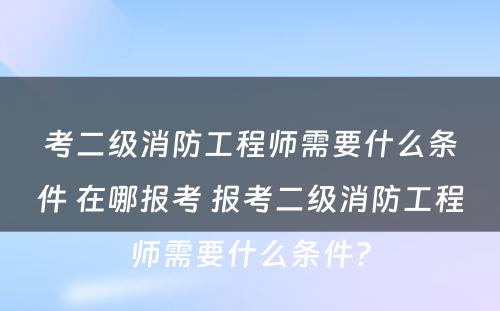 考二级消防工程师需要什么条件 在哪报考 报考二级消防工程师需要什么条件?