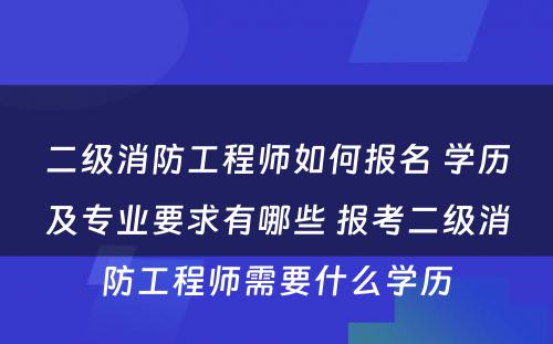 二级消防工程师如何报名 学历及专业要求有哪些 报考二级消防工程师需要什么学历