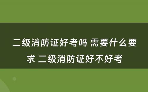 二级消防证好考吗 需要什么要求 二级消防证好不好考